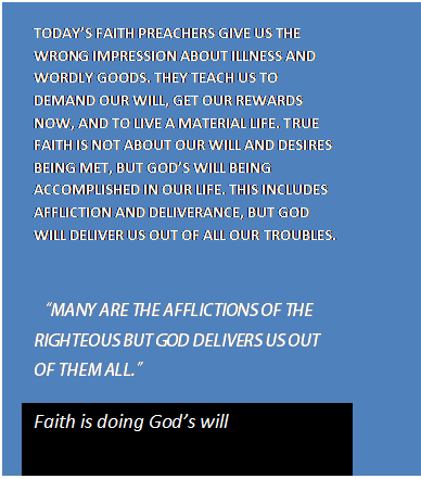 Text Box: TODAY’S FAITH PREACHERS GIVE US THE WRONG IMPRESSION ABOUT ILLNESS AND WORDLY GOODS. THEY TEACH US TO DEMAND OUR WILL, GET OUR REWARDS NOW, AND TO LIVE A MATERIAL LIFE. TRUE FAITH IS NOT ABOUT OUR WILL AND DESIRES BEING MET, BUT GOD’S WILL BEING ACCOMPLISHED IN OUR LIFE. THIS INCLUDES AFFLICTION AND DELIVERANCE, BUT GOD WILL DELIVER US OUT OF ALL OUR TROUBLES.      “MANY ARE THE AFFLICTIONS OF THE RIGHTEOUS BUT GOD DELIVERS US OUT OF THEM ALL.”  Faith is doing God’s will  